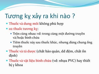 Tương kỵ xảy ra khi nào ?
 Thuốc và dung môi không phù hợp
 02 thuốc tương kỵ:
 Trộn cùng nhau: vd: trong cùng một đường truyền
và/hoặc bình chứa
 Tiêm thuốc này sau thuốc khác, nhưng dùng chung ống
truyền
 Thuốc và tá dược (chất bảo quản, dd đệm, chất ổn
định)
 Thuốc và vật liệu bình chứa (vd: nhựa PVC) hay thiết
bị y khoa
 