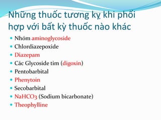 Những thuốc tương kỵ khi phối
hợp với bất kỳ thuốc nào khác
 Nhóm aminoglycoside
 Chlordiazepoxide
 Diazepam
 Các Glycoside tim (digoxin)
 Pentobarbital
 Phenytoin
 Secobarbital
 NaHCO3 (Sodium bicarbonate)
 Theophylline
 