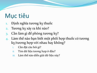 Mục tiêu
1. Định nghĩa tương kỵ thuốc
2. Tương kỵ xảy ra khi nào?
3. Cần làm gì để phòng tương kỵ?
4. Làm thế nào bạn biết một phối hợp thuốc có tương
kỵ/tương hợp với nhau hay không?
I. Cần đặt câu hỏi gì?
II. Tìm dữ liệu tương hợp ở đâu?
III. Làm thế nào diễn giải dữ liệu này?
 