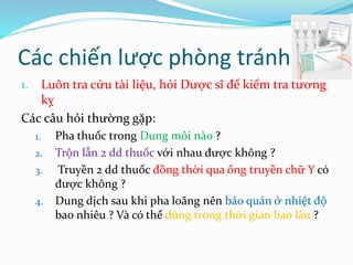 Các chiến lược phòng tránh
1. Luôn tra cứu tài liệu, hỏi Dược sĩ để kiểm tra tương
kỵ
Các câu hỏi thường gặp:
1. Pha thuốc trong Dung môi nào ?
2. Trộn lẫn 2 dd thuốc với nhau được không ?
3. Truyền 2 dd thuốc đồng thời qua ống truyền chữ Y có
được không ?
4. Dung dịch sau khi pha loãng nên bảo quản ở nhiệt độ
bao nhiêu ? Và có thể dùng trong thời gian bao lâu ?
 