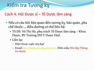 Cách 4: Hỏi Dược sĩ – Tổ Dược lâm sàng
 Nếu có câu hỏi liên quan đến tương kỵ, bảo quản, pha
chế thuốc…, điều dưỡng có thể liên hệ:
 TS.DS. Võ Thị Hà, phụ trách Tổ Dược lâm sàng – Khoa
Dược, BV Trường ĐH Y Dược Huế.
 Liên lạc
 Điện thoại: 0961 765 846
 Email: havothipharma@gmail.com. Điền mẫu Hỏi đáp Thông
tin thuốc
Kiểm tra Tương kỵ
 