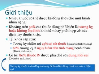 Giới thiệu
 Nhiều thuốc có thể được kê đồng thời cho một bệnh
nhân nặng
 Khoảng trên 30% các thuốc dùng phổ biến là tương kỵ
hoặc không ổn định khi thêm hay phối hợp với các
dịch hay thuốc khác.
 Tại khoa cấp cứu:
 Tương kỵ chiếm tới 25% sai sót thuốc [Taxis và Barber 2004]
 26% tương kỵ là nguy hiểm đến tính mạng bệnh nhân
[Tissot et al. 2004]
 Có tới 80% thuốc IV được pha chế với dung môi sai
[Coussins et al. 2005]
Tương kỵ thuốc là vấn đề quan trọng để bảo đảm dùng thuốc an toàn – hiệu
quả
 