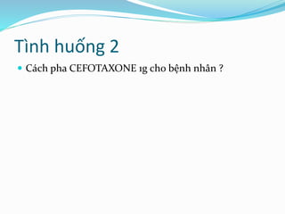 Tình huống 2
 Cách pha CEFOTAXONE 1g cho bệnh nhân ?
 