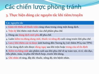 Các nguyên tắc
1. Giảm tối thiểu số thuốc trộn cùng nhau trong cùng một dung dịch.
2. Trộn kỹ khi thêm một thuốc vào chế phẩm pha chế.
3. Dùng các dung dịch mới pha để pha chế.
4. Luôn kiểm tra đúng dung môi, thuốc và nồng độ cuối cùng trước khi pha chế.
5. Lưu ý khi thêm các tá dược ảnh hưởng đến Tương kỵ (vd: thêm PO4 vào TPN)
6. Các dung dịch nên được dùng ngay sau khi trộn hoặc trong cửa sổ ổn định
8. Kiểm tra bằng mắt sản phẩm cuối sau khi pha chế về sự toàn vẹn, rò rỉ, vẩn đục,
tiểu phân, màu, và pha chế thích hợp…trước khi dùng.
9. Ghi nhãn rõ ràng, đầy đủ: thuốc, nồng độ, tên bệnh nhân.
Các chiến lược phòng tránh
3. Thực hiện dúng các nguyên tắc khi tiêm/truyền
 