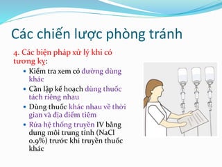 4. Các biện pháp xử lý khi có
tương kỵ:
 Kiểm tra xem có đường dùng
khác
 Cần lập kế hoạch dùng thuốc
tách riêng nhau
 Dùng thuốc khác nhau về thời
gian và địa điểm tiêm
 Rửa hệ thống truyền IV bằng
dung môi trung tính (NaCl
0.9%) trước khi truyền thuốc
khác
Các chiến lược phòng tránh
 