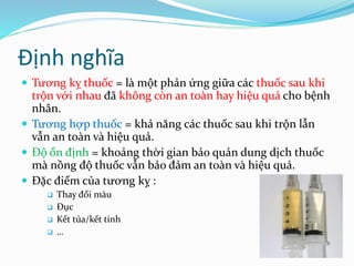 Định nghĩa
 Tương kỵ thuốc = là một phản ứng giữa các thuốc sau khi
trộn với nhau đã không còn an toàn hay hiệu quả cho bệnh
nhân.
 Tương hợp thuốc = khả năng các thuốc sau khi trộn lẫn
vẫn an toàn và hiệu quả.
 Độ ổn định = khoảng thời gian bảo quản dung dịch thuốc
mà nồng độ thuốc vẫn bảo đảm an toàn và hiệu quả.
 Đặc điểm của tương kỵ :
 Thay đổi màu
 Đục
 Kết tủa/kết tinh
 …
 