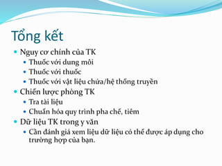Tổng kết
 Nguy cơ chính của TK
 Thuốc với dung môi
 Thuốc với thuốc
 Thuốc với vật liệu chứa/hệ thống truyền
 Chiến lược phòng TK
 Tra tài liệu
 Chuẩn hóa quy trình pha chế, tiêm
 Dữ liệu TK trong y văn
 Cần đánh giá xem liệu dữ liệu có thể được áp dụng cho
trường hợp của bạn.
 