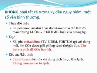 KHÔNG phải tất cả tương kỵ đều nguy hiểm, một
số vẫn bình thường.
 Thay đổi màu
 Imipenem-cilastatin hoặc dobutamine có thể làm đổi
màu nhưng KHÔNG PHẢI là dấu hiệu của tương kỵ.
 Đục
 Khi pha ceftazidime (TV-ZIDIM, FORTUM 1g) với dung
môi, khí CO2 được giải phóng và có thể gây đục. Cần
đợi 1-2 phút để CO2 bay hết.
 Kết tủa/kết tinh
 Ciprofloxacin kết tủa khi dung dịch được làm lạnh.
Không bảo quản ở tủ lạnh.
 