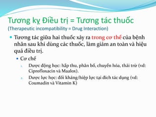 Tương kỵ Điều trị = Tương tác thuốc
(Therapeutic incompatibility = Drug Interaction)
 Tương tác giữa hai thuốc xảy ra trong cơ thể của bệnh
nhân sau khi dùng các thuốc, làm giảm an toàn và hiệu
quả điều trị.
 Cơ chế
1. Dược động học: hấp thu, phân bố, chuyển hóa, thải trừ (vd:
Ciprofloxacin và Maalox).
2. Dược lực học: đối kháng/hiệp lực tại đích tác dụng (vd:
Coumadin và Vitamin K)
 