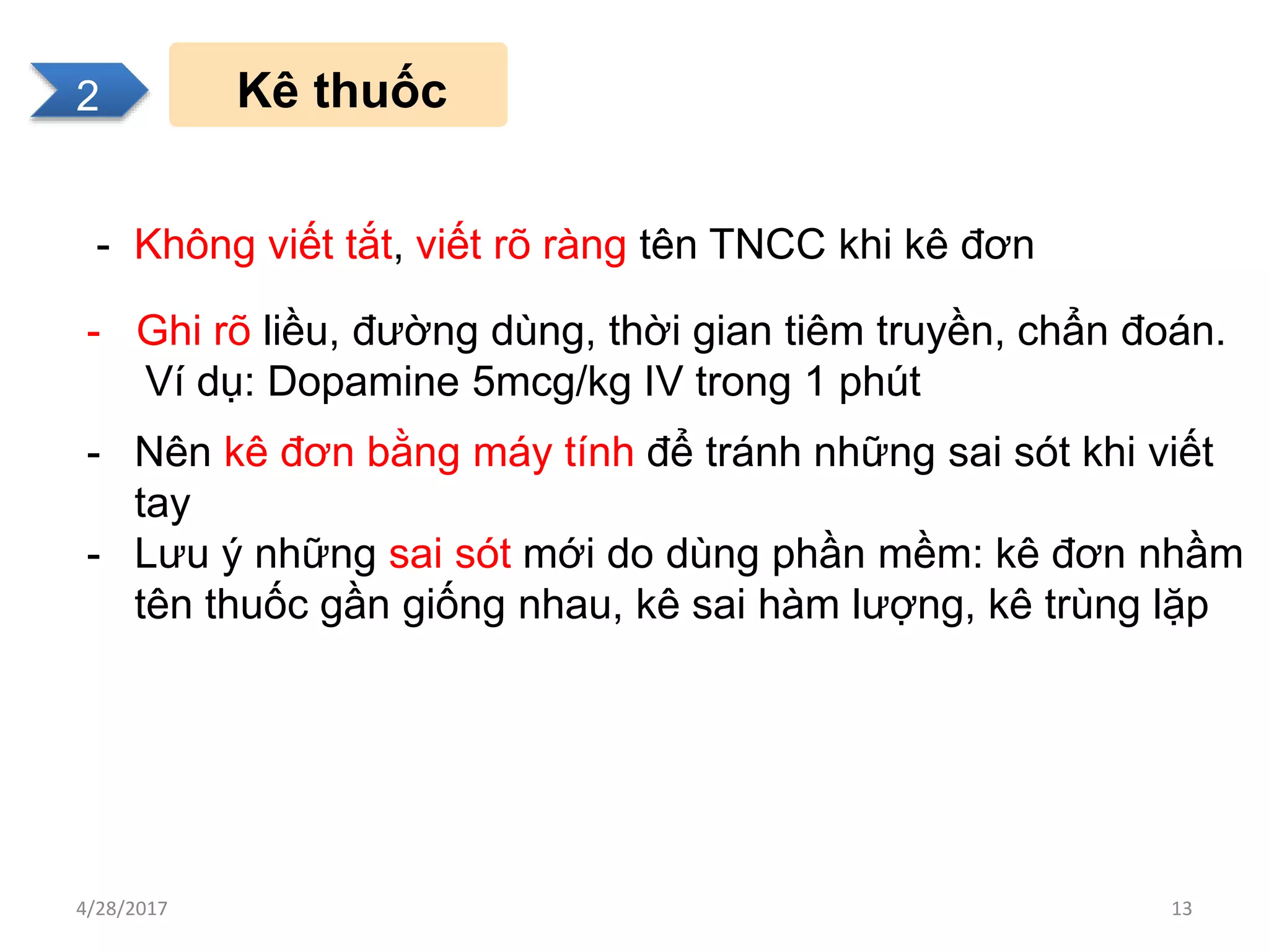 2
Kê thuốc
- Không viết tắt, viết rõ ràng tên TNCC khi kê đơn
- Ghi rõ liều, đường dùng, thời gian tiêm truyền, chẩn đoán.
Ví dụ: Dopamine 5mcg/kg IV trong 1 phút
- Nên kê đơn bằng máy tính để tránh những sai sót khi viết
tay
- Lưu ý những sai sót mới do dùng phần mềm: kê đơn nhầm
tên thuốc gần giống nhau, kê sai hàm lượng, kê trùng lặp
2
4/28/2017 13
 