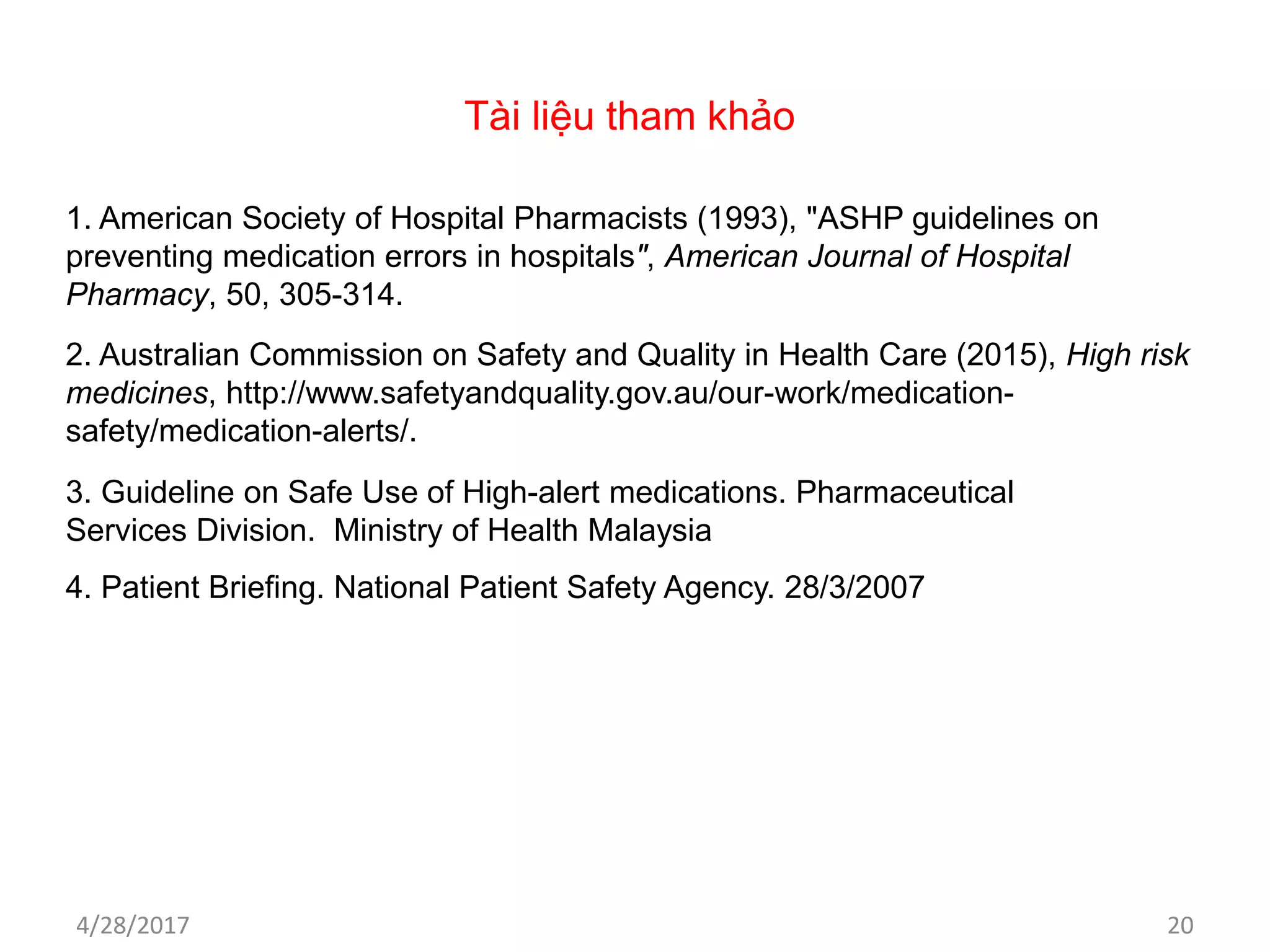 Tài liệu tham khảo
1. American Society of Hospital Pharmacists (1993), "ASHP guidelines on
preventing medication errors in hospitals", American Journal of Hospital
Pharmacy, 50, 305-314.
2. Australian Commission on Safety and Quality in Health Care (2015), High risk
medicines, http://www.safetyandquality.gov.au/our-work/medication-
safety/medication-alerts/.
3. Guideline on Safe Use of High-alert medications. Pharmaceutical
Services Division. Ministry of Health Malaysia
4/28/2017 20
4. Patient Briefing. National Patient Safety Agency. 28/3/2007
 