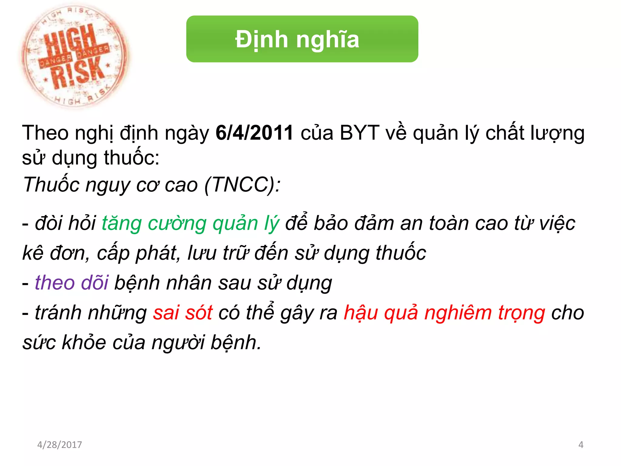 Định nghĩa
Theo nghị định ngày 6/4/2011 của BYT về quản lý chất lượng
sử dụng thuốc:
Thuốc nguy cơ cao (TNCC):
- đòi hỏi tăng cường quản lý để bảo đảm an toàn cao từ việc
kê đơn, cấp phát, lưu trữ đến sử dụng thuốc
- theo dõi bệnh nhân sau sử dụng
- tránh những sai sót có thể gây ra hậu quả nghiêm trọng cho
sức khỏe của người bệnh.
4/28/2017 4
 