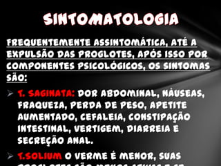 Frequentemente assintomática, até a
expulsão das proglotes, após isso por
componentes psicológicos, os sintomas
são:
 T. Saginata: dor abdominal, náuseas,
  fraqueza, perda de peso, apetite
  aumentado, cefaleia, constipação
  intestinal, vertigem, diarreia e
  secreção anal.
 T.Solium o verme é menor, suas
 