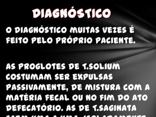 O diagnóstico muitas vezes é
feito pelo próprio paciente.


As proglotes de T.solium
costumam ser expulsas
passivamente, de mistura com a
matéria fecal ou no fim do ato
defecatório. As de T.saginata
 