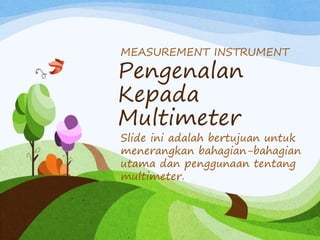 Pengenalan
Kepada
Multimeter
MEASUREMENT INSTRUMENT
Slide ini adalah bertujuan untuk
menerangkan bahagian-bahagian
utama dan penggunaan tentang
multimeter.
 