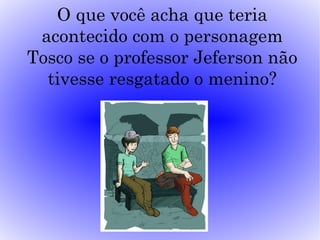 O que você acha que teria
 acontecido com o personagem
Tosco se o professor Jeferson não
  tivesse resgatado o menino?
 