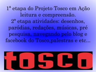 1ª etapa do Projeto Tosco em Ação
       leitura e compreensão.
   2ª etapa atividades: desenhos,
 paródias, redações, músicas, pré
  pesquisa, navegando pelo blog e
facebook do Tosco,palestras e etc...
 
