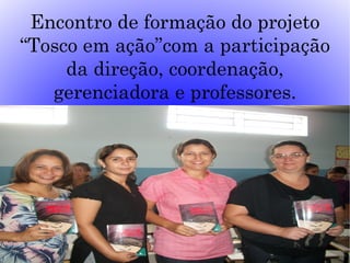 Encontro de formação do projeto
“Tosco em ação”com a participação
     da direção, coordenação,
   gerenciadora e professores.
 
