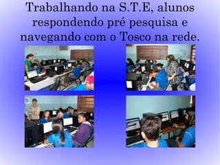 Trabalhando na S.T.E, alunos
  respondendo pré pesquisa e
navegando com o Tosco na rede.
 