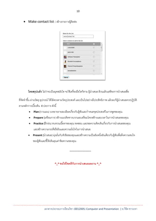 10


     Make contact list : สร้ างรายการผู้ติดต่อ




         โดยสรุ ปแล้ ว ไม่วาจะเป็ นยุคสมัยใด จะใช้ เครื่ องมือใดก็ตาม ผู้นาเสนอ ล้ วนแล้ วแต่ต้องการนาเสนอสือ
                           ่                                                                                ่

ที่จดทาขึ ้น ผ่านวัสดุ อุปกรณ์ ให้ ได้ ตรงตามวัตถุประสงค์ และเป็ นไปอย่างมีประสิทธิภาพ แล้ วละก็ผ้ นาเสนอควรปฏิบติ
    ั                                                                                              ู            ั
ตามหลักการเบื ้องต้ น 4 ประการ ดังนี ้
             Plan (วางแผน) บรรยายรายละเอียดเกี่ยวกับผู้ฟังและกาหนดจุดประสงค์ในการพูดของคุณ

             Prepare (เตรี ยมการ) สร้ างแนวคิดทางบวกและเตรี ยมโครงสร้ างและเวลาในการนาเสนอของคุณ

             Practice (ฝึ กฝน) ทบทวนเนื ้อหาของคุณ ทดสอบ และขอความคิดเห็นเกี่ยวกับการนาเสนอของคุณ

              และสร้ างความกระตือรื อร้ นและความมันใจในการนาเสนอ
                                                  ่
             Present (นาเสนอ) มุงมันกับหัวข้ อของคุณและสร้ างความเป็ นอันหนึงอันเดียวกับผู้ฟังเพื่อดึงความสนใจ
                                 ่ ่                                         ่
              ของผู้ฟังและชี ้ให้ เห็นคุณค่าข้ อความของคุณ

                                                   -------------------


                                    ^_^ ขอให้ โชคดีกับการนาเสนอผลงาน ^_^




                         เอกสารประกอบการเรียนวิชา (0012005) Computer and Presentation | อ.วิชิต ชาวะหา
 