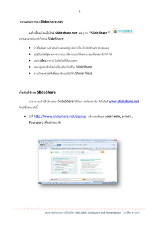 3


ความสามารถของ Slideshare.net

         ต่ อไปนีขอเรียกเว็บไซต์ slideshare.net ย่ อๆ ว่ า “SlideShare ”
                 ้
ความสามารถโดยทัวไปของ SlideShare
               ่

          นาสไลด์ผลงานนาเสนอไปเผยแพร่สู่ บล็อก หรื อ เว็บไซต์สวนตัว ของคุณเอง
                                                               ่
          แบ่งปั นสไลด์สสายตาสาธารณะ หรื อ จะแบ่งให้ เฉพาะกลุมเพื่อนสมาชิกก็ทาได้
                         ู่                                   ่
          ผนวก เสียงบรรยาย ไปยังสไลด์ได้ แบบสดๆ
          รวมกลุมสมาชิกที่สนใจเรื่ องเดียวกันได้ ใน SlideShare
                 ่
          ดาวน์โหลดสไลด์ที่เพื่อสมาชิกแบ่งปั นให้ (Share files)




เริ่มต้ นใช้ งาน SlideShare

         เราสามารถเข้ าใช้ บริ การของ SlideShare ได้ โดยการสมัครสมาชิก ที่เว็บไซต์ www.slideshare.net
โดยมีขนตอน ดังนี ้
      ั้

     ไปที่ http://www.slideshare.net/signup แล้ วกรอกข้ อมูล username, e-mail ,
         Password เพื่อสมัครสมาชิก




                       เอกสารประกอบการเรียนวิชา (0012005) Computer and Presentation | อ.วิชิต ชาวะหา
 