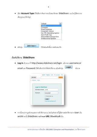 4


    เลือก Account Type มีให้ เลือกว่าต้ องการจะเป็ นสมาชิกของ SlideShare แบบใด ผู้ใช้ สามารถ
       เลือกรูปแบบได้ ดังรูป




    คลิกปุ่ ม                            ก็เป็ นอันเสร็ จสิ ้นการสมัครสมาชิก



เริ่มต้ นใช้ งาน SlideShare

    Log in เข้ าระบบ ที่ http://www.slideshare.net/login แล้ วกรอก username or

       email และ Password (ใช้ ตวเดียวกันกับที่สมัครใช้ งาน) แล้ วคลิกปุ่ ม
                                ั                                                            ดังภาพ




    จากนันจะปรากฏหน้ าจอแสดงการเข้ าใช้ งานระบบ โดยในตัวอย่างนี ้ ผู้ใช้ งานสมัครใช้ งานจาก User เป็ น
          ้
       wichit ฉะนัน SlideShare จะกาหนด URL ให้ โดยอัตโนมัติ เป็ น
                  ้




                      เอกสารประกอบการเรียนวิชา (0012005) Computer and Presentation | อ.วิชิต ชาวะหา
 