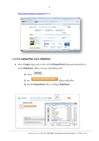 5


       http://www.slideshare.net/wichit ดังภาพ




การนาสไลด์ (Upload files) ขึนสู่เว็บ SlideShare
                            ้

    หลังจากที่ Login เข้ าสูระบบแล้ ว หากต้ องการนาไฟล์ (PowerPoint) เพื่อเผยแพร่ผานอินเทอร์ เน็ต จาก
                             ่                                                     ่
       เว็บไซต์ SlideShare ผู้ใช้ สามารถดาเนินการได้ โดยมีขนตอน ดังนี ้
                                                           ั้

               1) คลิกปุ่ ม

               2) คลิก                                            เพื่อค้ นหาไฟล์ในเครื่ องฯ
               3) เลือกไฟล์ (PowerPoint) ที่ต้องการนาขึ ้นสูเ่ ว็บ SlideShare




                                                              1



           2




                                                                                       3




                     เอกสารประกอบการเรียนวิชา (0012005) Computer and Presentation | อ.วิชิต ชาวะหา
 