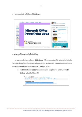 6




 หน้ าจอแสดงไฟล์งานที่นาขึ ้นบน SlideShare




การประยุกต์ ใช้ งานร่ วมกับเว็บไซต์ อ่ ืนๆ

    ความสามารถอี ก ประการหนึ่ ง ของ SlideShare ก็ คื อ การเผยแพร่ แ ละใช้ งานร่ ว มกัน กับ เว็ บ ไซต์ อื่ น
โดย slideShare ได้ จดเตรี ยมฟั งก์ชนการใช้ งานรองรับไว้ ให้ เช่น Embed การโพสต์ใช้ งานร่ วมกับโปรแกรม
                    ั              ั
พวก Social Medias อื่น เช่น Facebook, Linkedin เป็ นต้ น
        o การ Embed เพื่อนา Code ไปเผยแพร่ผานเว็บไซต์ โดยผู้ใช้ สามารถ Copy แล้ ว Past ที่
                                           ่
            Embed ไปยังเว็บไซต์ที่ต้องการได้




                   เอกสารประกอบการเรียนวิชา (0012005) Computer and Presentation | อ.วิชิต ชาวะหา
 