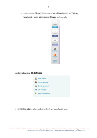 7


        o การใช้ งานร่วมกัน (Share) กับโปรแกรมพวก Social Medias อื่นๆ เช่น Twitter,
            facebook, buzz, Wordpress, Blogge และโปรแกรมอื่นๆ




การจัดการข้ อมูลใน SlideShare




 Invite friends : การเชิญชวนเพื่อน (สมาชิก) เข้ ามาร่วมแบ่งปั นไฟล์นาเสนอ




                  เอกสารประกอบการเรียนวิชา (0012005) Computer and Presentation | อ.วิชิต ชาวะหา
 