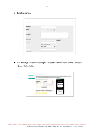 9


 Create an event :




 Get a widget : นาสไลด์ไปสร้ าง widget โดย SlideShare จะสร้ างรหัส (Code) ให้ กบผู้ใช้ งาน
                                                                                ั
   เพื่อเผยแพร่ไปยังเว็บไซต์ตางๆ
                             ่




                  เอกสารประกอบการเรียนวิชา (0012005) Computer and Presentation | อ.วิชิต ชาวะหา
 
