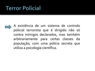 Terror PolicialA existência de um sistema de controlo policial terrorista que é dirigido não só contra inimigos declarados, mas também arbitrariamente para certas classes da população, com uma polícia secreta que utiliza a psicologia científica.