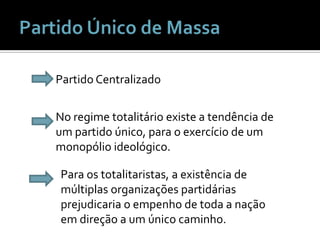 Partido Único de Massa Partido CentralizadoNo regime totalitário existe a tendência de um partido único, para o exercício de um monopólio ideológico.Para os totalitaristas, a existência de múltiplas organizações partidárias prejudicaria o empenho de toda a nação em direção a um único caminho.