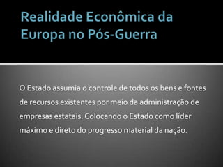 Realidade Econômica da Europa no Pós-GuerraO Estado assumia o controle de todos os bens e fontes de recursos existentes por meio da administração de empresas estatais. Colocando o Estado como líder máximo e direto do progresso material da nação.