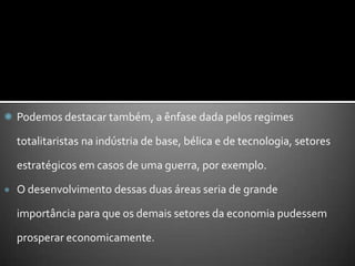 Podemos destacar também, a ênfase dada pelos regimes totalitaristas na indústria de base, bélica e de tecnologia, setores estratégicos em casos de uma guerra, por exemplo. O desenvolvimento dessas duas áreas seria de grande importância para que os demais setores da economia pudessem prosperar economicamente.