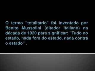  O termo "totalitário" foi inventado por Benito Mussolini (ditador italiano) na década de 1920 para significar: "Tudo no estado, nada fora do estado, nada contra o estado" .