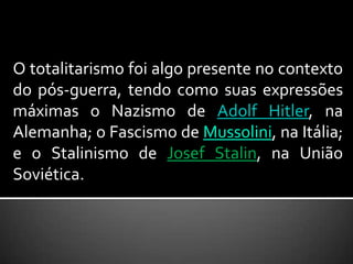 O totalitarismo foi algo presente no contexto do pós-guerra, tendo como suas expressões máximas o Nazismo de Adolf Hitler, na Alemanha; o Fascismo de Mussolini, na Itália; e o Stalinismo de Josef Stalin, na União Soviética. 