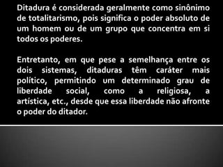 Ditadura é considerada geralmente como sinônimo de totalitarismo, pois significa o poder absoluto de um homem ou de um grupo que concentra em si todos os poderes. Entretanto, em que pese a semelhança entre os dois sistemas, ditaduras têm caráter mais político, permitindo um determinado grau de liberdade social, como a religiosa, a artística, etc., desde que essa liberdade não afronte o poder do ditador. 