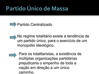 Partido Único de Massa Partido CentralizadoNo regime totalitário existe a tendência de um partido único, para o exercício de um monopólio ideológico.Para os totalitaristas, a existência de múltiplas organizações partidárias prejudicaria o empenho de toda a nação em direção a um único caminho.