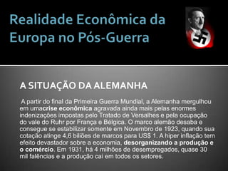 Realidade Econômica da Europa no Pós-GuerraA SITUAÇÃO DA ALEMANHA A partir do final da Primeira Guerra Mundial, a Alemanha mergulhou em umacrise econômica agravada ainda mais pelas enormes indenizações impostas pelo Tratado de Versalhes e pela ocupação do vale do Ruhr por França e Bélgica. O marco alemão desaba e consegue se estabilizar somente em Novembro de 1923, quando sua cotação atinge 4,6 biliões de marcos para US$ 1. A hiper inflação tem efeito devastador sobre a economia, desorganizando a produção e o comércio. Em 1931, há 4 milhões de desempregados, quase 30 mil falências e a produção cai em todos os setores.