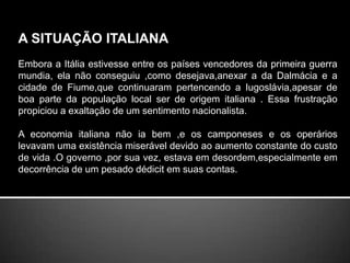 A SITUAÇÃO ITALIANA Embora a Itália estivesse entre os países vencedores da primeira guerra mundia, ela não conseguiu ,como desejava,anexar a da Dalmácia e a cidade de Fiume,que continuaram pertencendo a Iugoslávia,apesar de boa parte da população local ser de origem italiana . Essa frustração propiciou a exaltação de um sentimento nacionalista.A economia italiana não ia bem ,e os camponeses e os operários levavam uma existência miserável devido ao aumento constante do custo de vida .O governo ,por sua vez, estava em desordem,especialmente em decorrência de um pesado dédicit em suas contas.