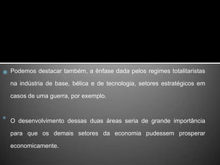 Podemos destacar também, a ênfase dada pelos regimes totalitaristas na indústria de base, bélica e de tecnologia, setores estratégicos em casos de uma guerra, por exemplo. O desenvolvimento dessas duas áreas seria de grande importância para que os demais setores da economia pudessem prosperar economicamente.
