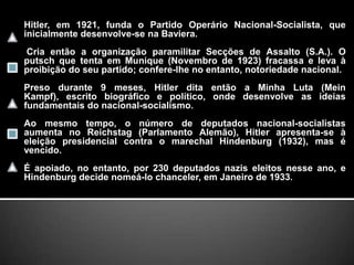 Hitler, em 1921, funda o Partido Operário Nacional-Socialista, que inicialmente desenvolve-se na Baviera. Cria então a organização paramilitar Secções de Assalto (S.A.). O putsch que tenta em Munique (Novembro de 1923) fracassa e leva à proibição do seu partido; confere-lhe no entanto, notoriedade nacional. Preso durante 9 meses, Hitler dita então a Minha Luta (MeinKampf), escrito biográfico e político, onde desenvolve as ideias fundamentais do nacional-socialismo. Ao mesmo tempo, o número de deputados nacional-socialistas aumenta no Reichstag (Parlamento Alemão), Hitler apresenta-se à eleição presidencial contra o marechal Hindenburg (1932), mas é vencido. É apoiado, no entanto, por 230 deputados nazis eleitos nesse ano, e Hindenburg decide nomeá-lo chanceler, em Janeiro de 1933.
