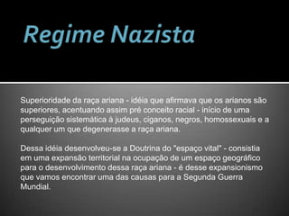 Regime NazistaSuperioridade da raça ariana - idéia que afirmava que os arianos são superiores, acentuando assim pré conceito racial - início de uma perseguição sistemática à judeus, ciganos, negros, homossexuais e a qualquer um que degenerasse a raça ariana.Dessa idéia desenvolveu-se a Doutrina do "espaço vital" - consistia em uma expansão territorial na ocupação de um espaço geográfico para o desenvolvimento dessa raça ariana - é desse expansionismo que vamos encontrar uma das causas para a Segunda Guerra Mundial.