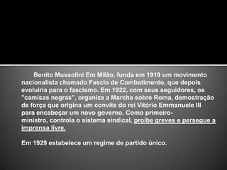        Benito Mussolini Em Milão, funda em 1919 um movimento nacionalista chamado Fascio de Combatimento, que depois evoluiria para o fascismo. Em 1922, com seus seguidores, os "camisas negras", organiza a Marcha sobre Roma, demostração de força que origina um convite do rei Vitório Emmanuele III para encabeçar um novo governo. Como primeiro-ministro, controla o sistema sindical, proíbe greves e persegue a imprensa livre.Em 1929 estabelece um regime de partido único.