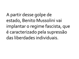 A partir desse golpe de estado, Benito Mussolini vai implantar o regime fascista, que é caracterizado pela supressão das liberdades individuais.