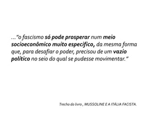 …”o fascismo só pode prosperar num meio socioeconômico muito especifico, da mesma forma que, para desafiar o poder, precisou de um vazio político no seio do qual se pudesse movimentar.”                                                              Trecho do livro , MUSSOLINE E A ITÁLIA FACISTA. 
