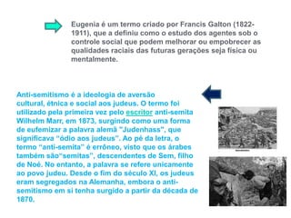 Eugenia é um termo criado por Francis Galton (1822-1911), que a definiu como o estudo dos agentes sob o controle social que podem melhorar ou empobrecer as qualidades raciais das futuras gerações seja física ou mentalmente. Anti-semitismo é a ideologia de aversão cultural, étnica e social aos judeus. O termo foi utilizado pela primeira vez pelo escritor anti-semita WilhelmMarr, em 1873, surgindo como uma forma de eufemizar a palavra alemã "Judenhass", que significava “ódio aos judeus”. Ao pé da letra, o termo “anti-semita” é errôneo, visto que os árabes também são“semitas”, descendentes de Sem, filho de Noé. No entanto, a palavra se refere unicamente ao povo judeu. Desde o fim do século XI, os judeus eram segregados na Alemanha, embora o anti-semitismo em si tenha surgido a partir da década de 1870. 