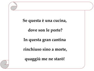 Se questa è una cucina,

  dove son le porte?

In questa gran cantina

rinchiuso sino a morte,

 quaggiù me ne starò!
 
