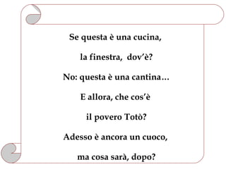 Se questa è una cucina,

    la finestra, dov’è?

No: questa è una cantina…

    E allora, che cos’è

     il povero Totò?

Adesso è ancora un cuoco,

   ma cosa sarà, dopo?
 