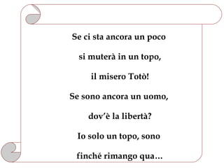 Se ci sta ancora un poco

  si muterà in un topo,

     il misero Totò!

Se sono ancora un uomo,

    dov’è la libertà?

 Io solo un topo, sono

 finché rimango qua…
 